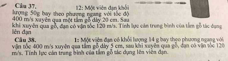 12: Một viên đạn khối 
lượng 50g bay theo phượng ngang với tốc độ
400 m/s xuyên qua một tấm gỗ dày 20 cm. Sau 
khi xuyên qua gỗ, đạn có vận tốc 120 m/s. Tính lực cản trung bình của tấm gỗ tác dụng 
lên đạn 
Câu 38. 1: Một viện đạn có khối lượng 14 g bay theo phương ngang với 
vận tốc 400 m/s xuyên qua tấm gỗ dày 5 cm, sau khi xuyên qua gỗ, đạn có vận tốc 120
m/s. Tính lực cản trung bình của tầm gỗ tác dụng lên viên đạn.