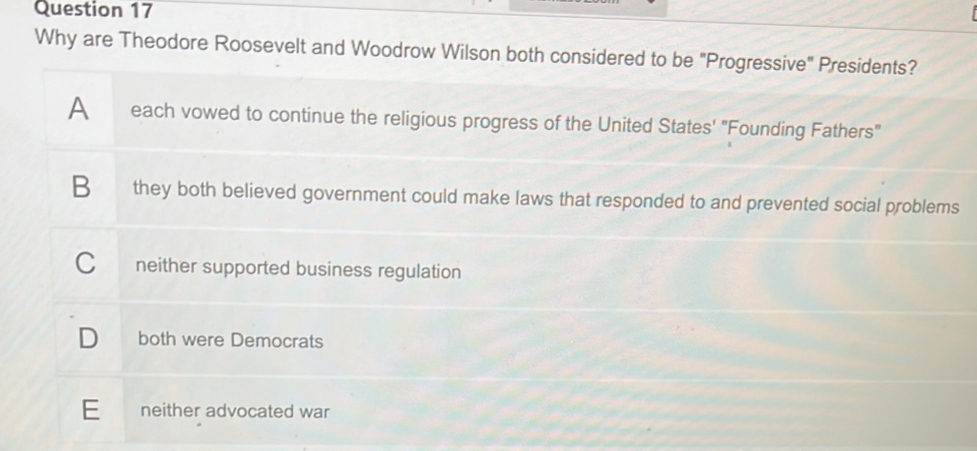 Why are Theodore Roosevelt and Woodrow Wilson both considered to be "Progressive" Presidents?
A each vowed to continue the religious progress of the United States' "Founding Fathers"
B they both believed government could make laws that responded to and prevented social problems
Cí neither supported business regulation
D both were Democrats
E neither advocated war