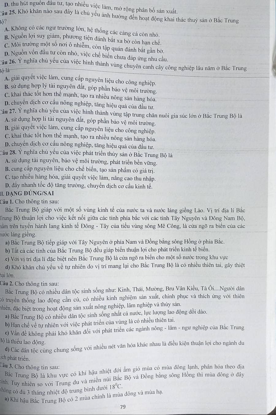 D. thu hút nguồn đâu tư, tạo nhiều việc làm, mở rộng phân bố sản xuất.
Câu 25. Khó khăn nào sau đây là chủ yếu ảnh hưởng đến hoạt động khai thác thuỷ sản ở Bắc Trung
Bộ?
A. Không có các ngư trường lớn, hệ thống các cảng cá còn nhỏ.
B. Nguồn lợi suy giảm, phương tiện đánh bắt xa bờ còn hạn chế.
C. Môi trường một số nơi ô nhiễm, còn tập quán đánh bắt gần bờ.
D. Nguồn vốn đầu tư còn nhỏ, việc chế biến chưa đáp ứng nhu cầu.
Câu 26, Ý nghĩa chủ yếu của việc hình thành vùng chuyên canh cây công nghiệp lâu năm ở Bắc Trung
Bộ là
A. giải quyết việc làm, cung cấp nguyên liệu cho công nghiệp.
B. sử dụng hợp lý tài nguyên đất, góp phần bảo vệ môi trường.
C. khai thác tốt hơn thế mạnh, tạo ra nhiều nông sản hàng hóa.
D. chuyển dịch cơ cấu nông nghiệp, tăng hiệu quả của đầu tư.
Câu 27. Ý nghĩa chủ yếu của việc hình thành vùng tập trung chăn nuôi gia súc lớn ở Bắc Trung Bộ là
A. sử dụng hợp lí tài nguyên đất, góp phần bảo vệ môi trường.
B. giải quyết việc làm, cung cấp nguyên liệu cho công nghiệp.
C. khai thác tốt hơn thế mạnh, tạo ra nhiều nông sản hàng hóa.
D. chuyển dịch cơ cấu nông nghiệp, tăng hiệu quả của đầu tư.
Câu 28. Ý nghĩa chủ yếu của việc phát triển thủy sản ở Bắc Trung Bộ là
A. sử dụng tài nguyên, bảo vệ môi trường, phát triển bền vững.
B. cung cấp nguyên liệu cho chế biến, tạo sản phẩm có giá trị.
C. tạo nhiều hàng hóa, giải quyết việc làm, nâng cao thu nhập.
D. đầy nhanh tốc độ tăng trưởng, chuyền dịch cơ cấu kinh tế.
II. DạNG đÚNG/SAI
Câu 1. Cho thông tin sau:
Bắc Trung Bộ giáp với một số vùng kinh tế của nước ta và nước láng giềng Lào. Vị trí địa lí Bắc
Trung Bộ thuận lợi cho việc kết nối giữa các tỉnh phía bắc với các tỉnh Tây Nguyên và Đông Nam Bộ,
trằm trên tuyến hành lang kinh tế Đông - Tây của tiểu vùng sông Mê Công, là cửa ngõ ra biển của các
lước láng giềng.
a) Bắc Trung Bộ tiếp giáp với Tây Nguyên ở phía Nam và Đồng bằng sông Hồng ở phía Bắc.
b) Tất cả các tinh của Bắc Trung Bộ đều giáp biển thuận lợi cho phát triển kinh tế biển.
c) Với vị trí địa lí đặc biệt nên Bắc Trung Bộ là cửa ngõ ra biển cho một số nước trong khu vực
d) Khó khăn chủ yếu về tự nhiên do vị trí mang lại cho Bắc Trung Bộ là có nhiều thiên tai, gây thiệt
lại lớn.
Câu 2. Cho thông tin sau:
Bắc Trung Bộ có nhiều dân tộc sinh sống như: Kinh, Thái, Mường, Bru Vân Kiều, Tà Ôi....Người dân
tró truyền thống lao động cần cù, có nhiều kinh nghiệm sản xuất, chinh phục và thích ứng với thiên
đhiên, đặc biệt trong hoạt động sản xuất nông nghiệp, lâm nghiệp và thủy sản.
a) Bắc Trung Bộ có nhiều dân tộc sinh sống nhất cả nước, lực lượng lao động dồi dào.
b) Hạn chế về tự nhiên với việc phát triển của vùng là có nhiều thiên tai.
c) Vấn đề không phải khó khăn đối với phát triển các ngành nông - lâm - ngư nghiệp của Bắc Trung
Bộ là thiếu lao động.
d) Các dân tộc cùng chung sống với nhiều nét văn hóa khác nhau là điều kiện thuận lợi cho ngành du
ịch phát triển.
Câu 3. Cho thông tin sau:
Bắc Trung Bộ là khu vực có khí hậu nhiệt đới ẩm gió mùa có mùa đông lạnh, phân hóa theo địa
hình. Tuy nhiên so với Trung du và miền núi Bắc Bộ và Đồng bằng sông Hồng thì mùa đông ở đây
chông có đủ 3 tháng nhiệt độ trung bình dưới 18°C.
a) Khí hậu Bắc Trung Bộ có 2 mùa chính là mùa đông và mùa hạ.
79