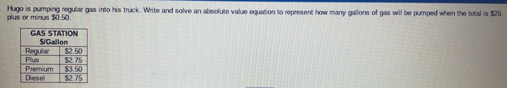 Hugo is pumping regular gas into his truck. Write and solve an absolute value equation to represent how many gallons of gas will be pumped when the total is $25
plus or minus $0.50.