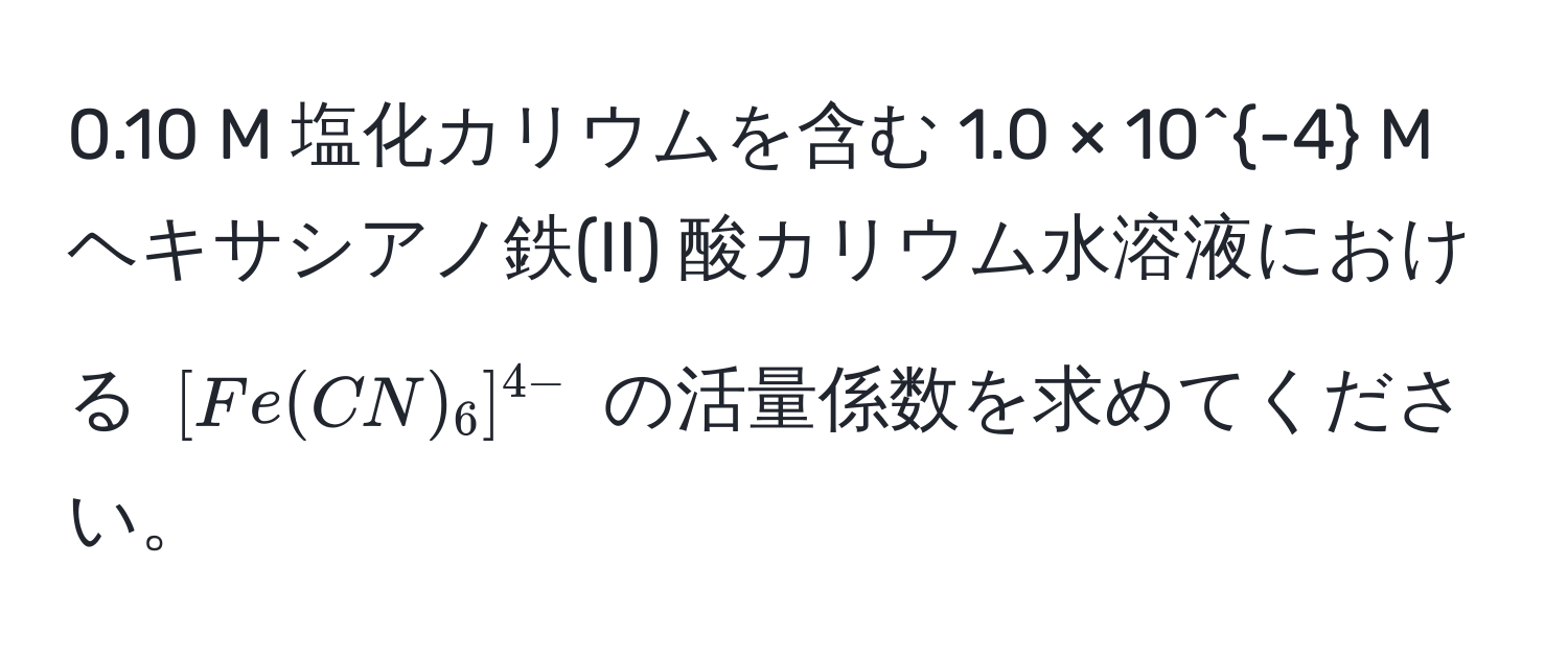 0.10 M 塩化カリウムを含む 1.0 × 10^(-4) M ヘキサシアノ鉄(II) 酸カリウム水溶液における ([Fe(CN)_6]^4-) の活量係数を求めてください。