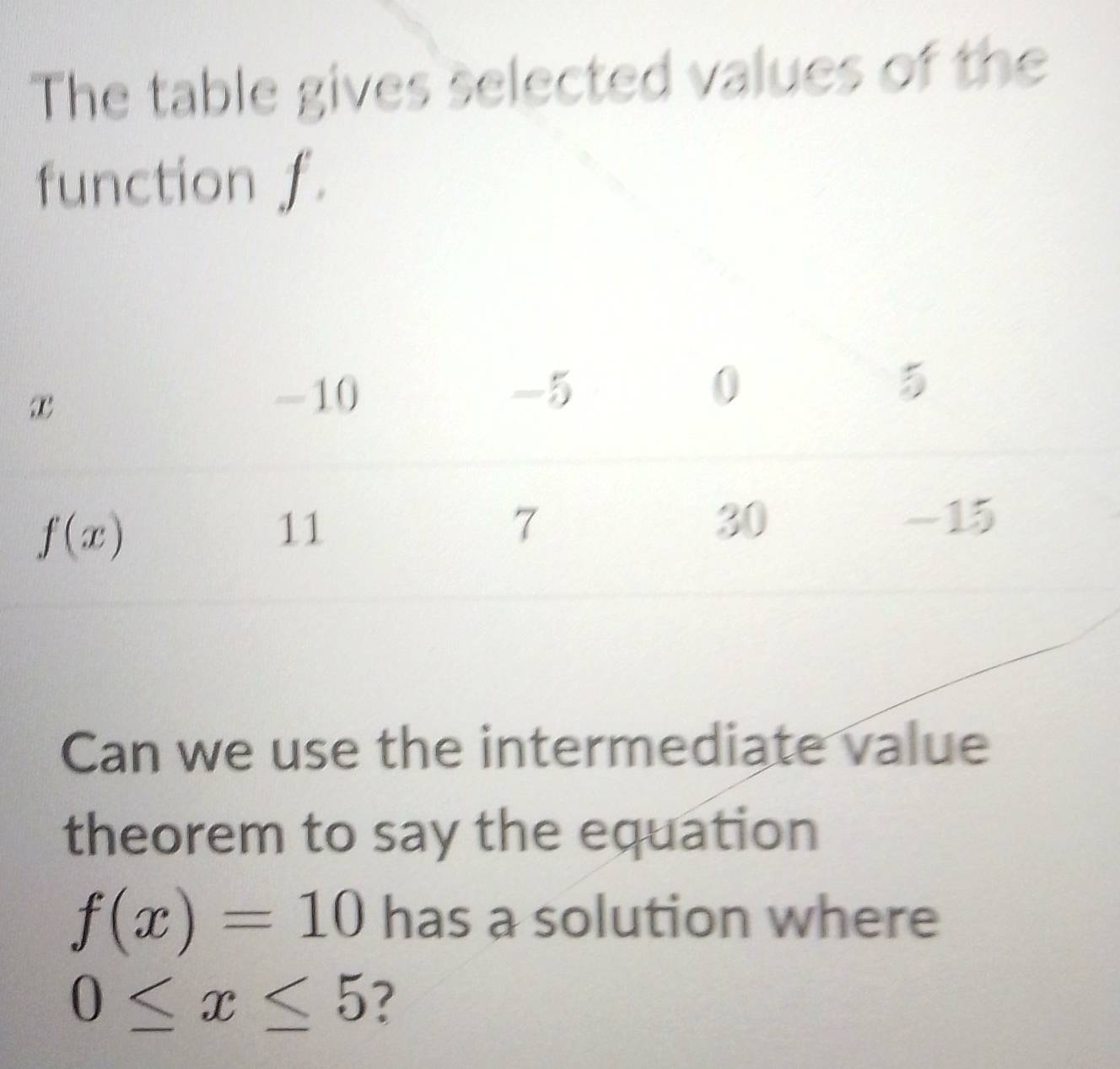 The table gives selected values of the
function f.
Can we use the intermediate value
theorem to say the equation
f(x)=10 has a solution where
0≤ x≤ 5 ?