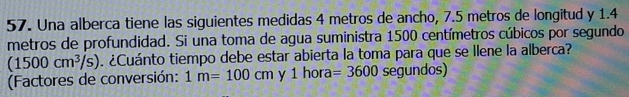 Una alberca tiene las siguientes medidas 4 metros de ancho, 7.5 metros de longitud y 1.4
metros de profundidad. Si una toma de agua suministra 1500 centímetros cúbicos por segundo
(1500cm^3/s) ¿Cuánto tiempo debe estar abierta la toma para que se llene la alberca? 
(Factores de conversión: 1m=100cm y 1 hora =3600 segundos)