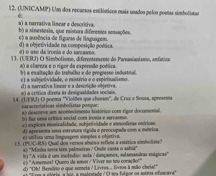 (UNICAMP) Um dos recursos estilísticos mais usados pelos poetas simbolistas
é:
a) a narrativa linear e descritiva.
b) a sinestesia, que mistura diferentes sensações.
c) a ausência de figuras de linguagem.
d) a objetividade na composição poética.
e) o uso da ironia e do sarcasmo.
13. (UERJ) O Simbolismo, diferentemente do Parnasianismo, enfatíza:
a) a clareza e o rigor da expressão poética.
b) a exaltação do trabalho e do progresso industrial.
c) a subjetividade, o mistério e o espiritualismo.
d) a narrativa linear e a descrição objetiva.
e) a crítica direta às desigualdades sociais.
14. (UFRJ) O poema "Violões que choram", de Cruz e Sousa, apresenta
características simbolistas porque:
a) descreve um acontecimento histórico com rigor documental.
b) faz uma crítica social com ironia e sarcasmo.
c) explora musicalidade, subjetividade e atmosferas oníricas.
d) apresenta uma estrutura rígida e preocupada com a métrica.
e) utiliza uma linguagem simples e objetiva.
15. (PUC-RS) Qual dos versos abaixo reflete a estética simbolista?
a) ''Minha terra tem palmeiras / Onde canta o sabiá''
b) 'A vida é um incêndio: nela / dançamos, salamandras mágicas''
c) "Amemos! Quero de amor / Viver no teu coração!"
d) "Oh! Bendito o que semeia / Livros... livros à mão cheia!"
c) ''Fras a glória, a luz, a majestade / O teu fulgor os astros ofuscava''