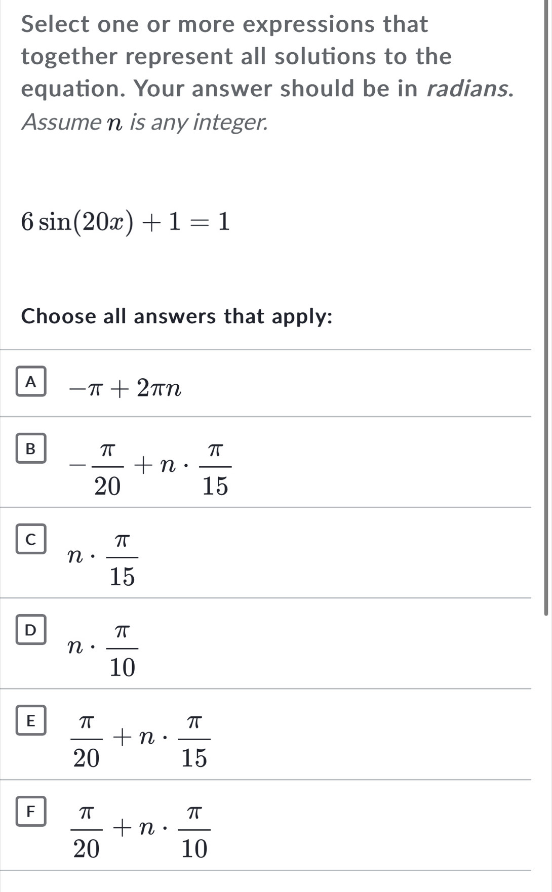 Select one or more expressions that
together represent all solutions to the
equation. Your answer should be in radians.
Assume n is any integer.
6sin (20x)+1=1
Choose all answers that apply:
A -π +2π n
B - π /20 +n·  π /15 
C n·  π /15 
D n·  π /10 
E  π /20 +n·  π /15 
F  π /20 +n·  π /10 