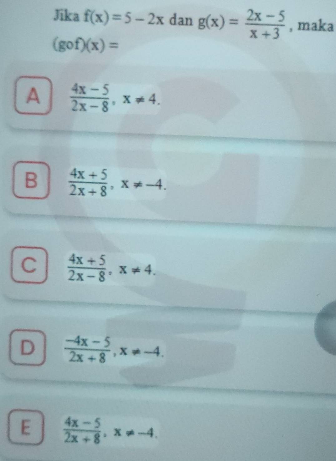 Jika f(x)=5-2x dan g(x)= (2x-5)/x+3  , maka
(gof)(x)=
A  (4x-5)/2x-8 , x!= 4.
B  (4x+5)/2x+8 , x!= -4.
C  (4x+5)/2x-8 , x!= 4.
D  (-4x-5)/2x+8 , x!= -4.
E  (4x-5)/2x+8 , x!= -4.