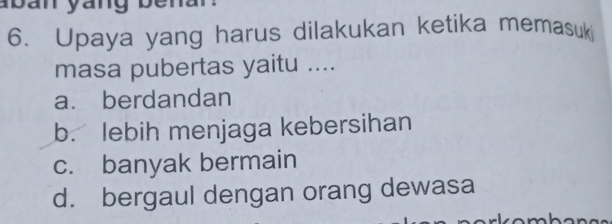 aban yang benar 
6. Upaya yang harus dilakukan ketika memasuki
masa pubertas yaitu ....
a. berdandan
b. lebih menjaga kebersihan
c. banyak bermain
d. bergaul dengan orang dewasa