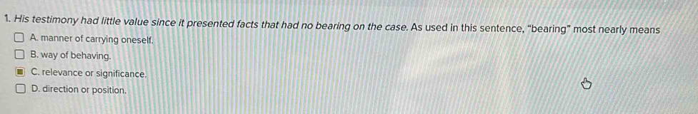 His testimony had little value since it presented facts that had no bearing on the case. As used in this sentence, “bearing” most nearly means
A. manner of carrying oneself.
B. way of behaving.
C. relevance or significance.
D. direction or position.