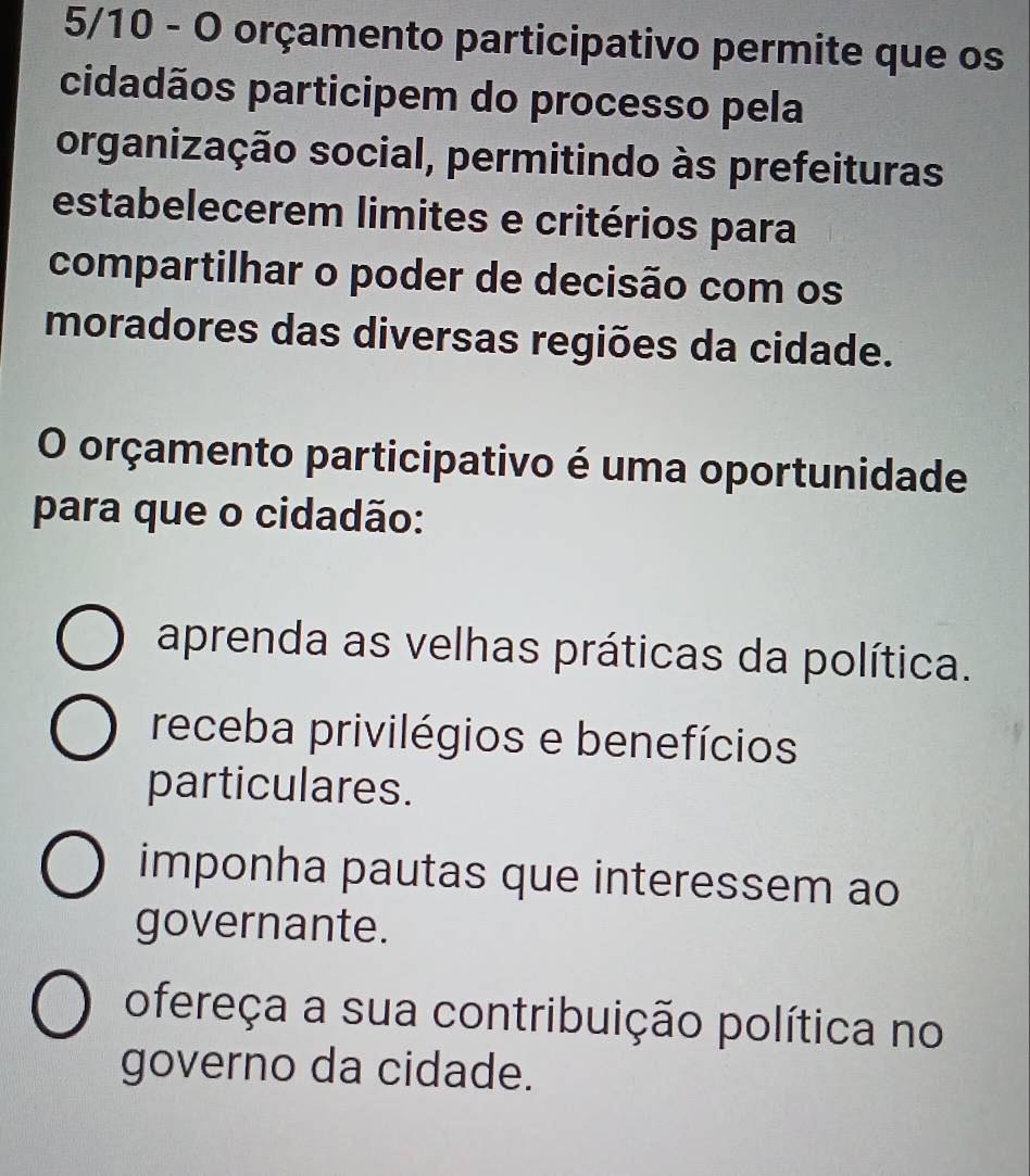 5/10 - O orçamento participativo permite que os
cidadãos participem do processo pela
organização social, permitindo às prefeituras
estabelecerem limites e critérios para
compartilhar o poder de decisão com os
moradores das diversas regiões da cidade.
O orçamento participativo é uma oportunidade
para que o cidadão:
aprenda as velhas práticas da política.
receba privilégios e benefícios
particulares.
imponha pautas que interessem ao
governante.
ofereça a sua contribuição política no
governo da cidade.