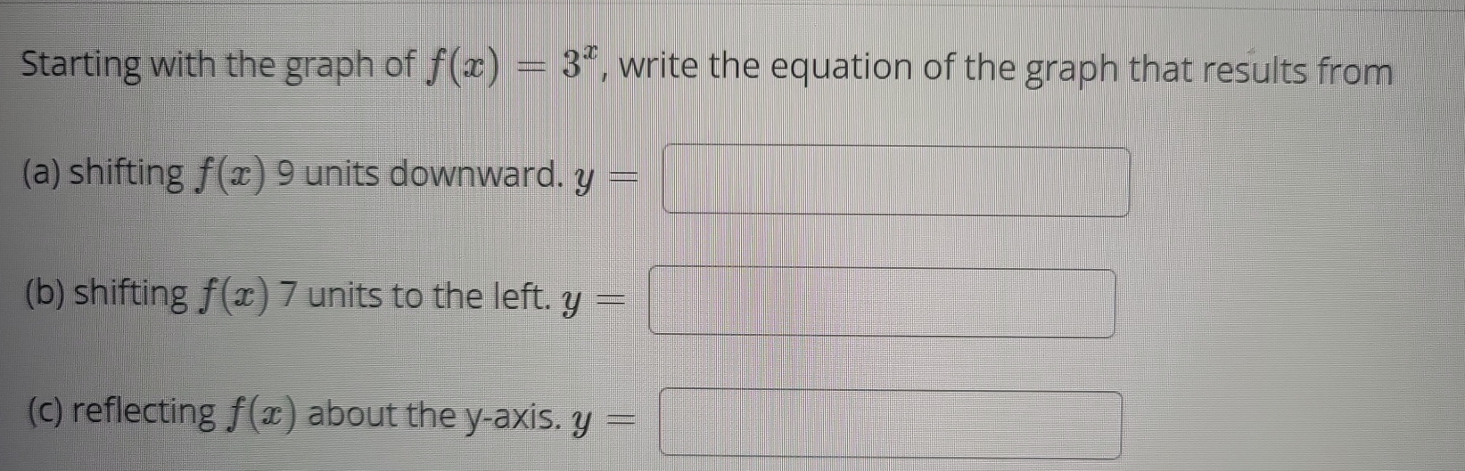 Starting with the graph of f(x)=3^x , write the equation of the graph that results from 
(a) shifting f(x) 9 units downward. y=
(b) shifting f(x)7 units to the left. y=
(c) reflecting f(x) about the y-axis. y=