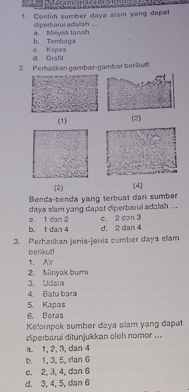 Macam-macam Sumpe
e a a ó 
1. Contoh sumber daya alam yang dapat
diperbarui adalah ..
a. Minyak tanah
b. Tembaga
c. Kapas
d. Grafit
2. Perhatikan gambar-gambar berikut!
(1)
(3)
(2) (4)
Benda-benda yang terbuat dari sumber
daya alam yang dapat diperbarui adalah ...
a. 1 dan 2 c. 2 dan 3
b. 1 dan 4 d. 2 dan 4
3. Perhatikan jenis-jenis sumber daya alam
berikut!
1. Air
2. Minyak bumi
3. Udara
4. Batu bara
5. Kapas
6. Beras
Ke!ompok sumber daya alam yang dapat
diperbarui ditunjukkan oleh nomor ...
a. 1, 2, 3, dan 4
b. 1, 3, 5, dan 6
c. 2, 3, 4, dan 6
d. 3, 4, 5, dan 6