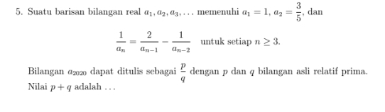 Suatu barisan bilangan real a_1, a_2, a_3,... memenuhi a_1=1, a_2= 3/5  , dan
frac 1a_n=frac 2a_n-1-frac 1a_n-2 untuk setiap n≥ 3. 
Bilangan @2020 dapat ditulis sebagai  p/q  dengan p dan q bilangan asli relatif prima. 
Nilai p+q adalah . . .