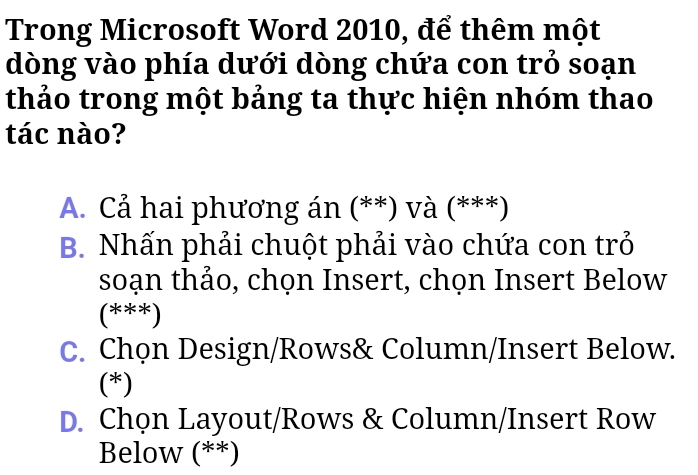 Trong Microsoft Word 2010, để thêm một
dòng vào phía dưới dòng chứa con trỏ soạn
thảo trong một bảng ta thực hiện nhóm thao
tác nào?
A. Cả hai phương án (**) và (***)
B. Nhấn phải chuột phải vào chứa con trỏ
soạn thảo, chọn Insert, chọn Insert Below
(***)
C. Chọn Design/Rows& Column/Insert Below.
(*)
D. Chọn Layout/Rows & Column/Insert Row
Below (**)