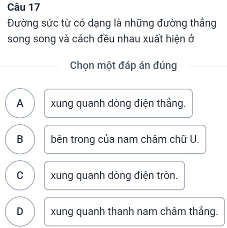 Đường sức từ có dạng là những đường thắng
song song và cách đều nhau xuất hiện ở
Chọn một đáp án đúng
A xung quanh dòng điện thắng.
B bên trong của nam châm chữ U.
C xung quanh dòng điện tròn.
D xung quanh thanh nam châm thẳng.