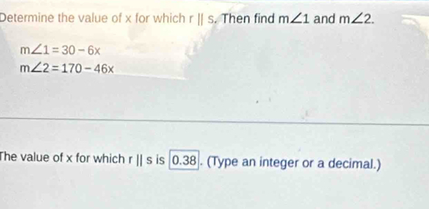 Determine the value of x for which rparallel s. Then find m∠ 1 and m∠ 2.
m∠ 1=30-6x
m∠ 2=170-46x
The value of x for which rparallel s is 0.38. (Type an integer or a decimal.)