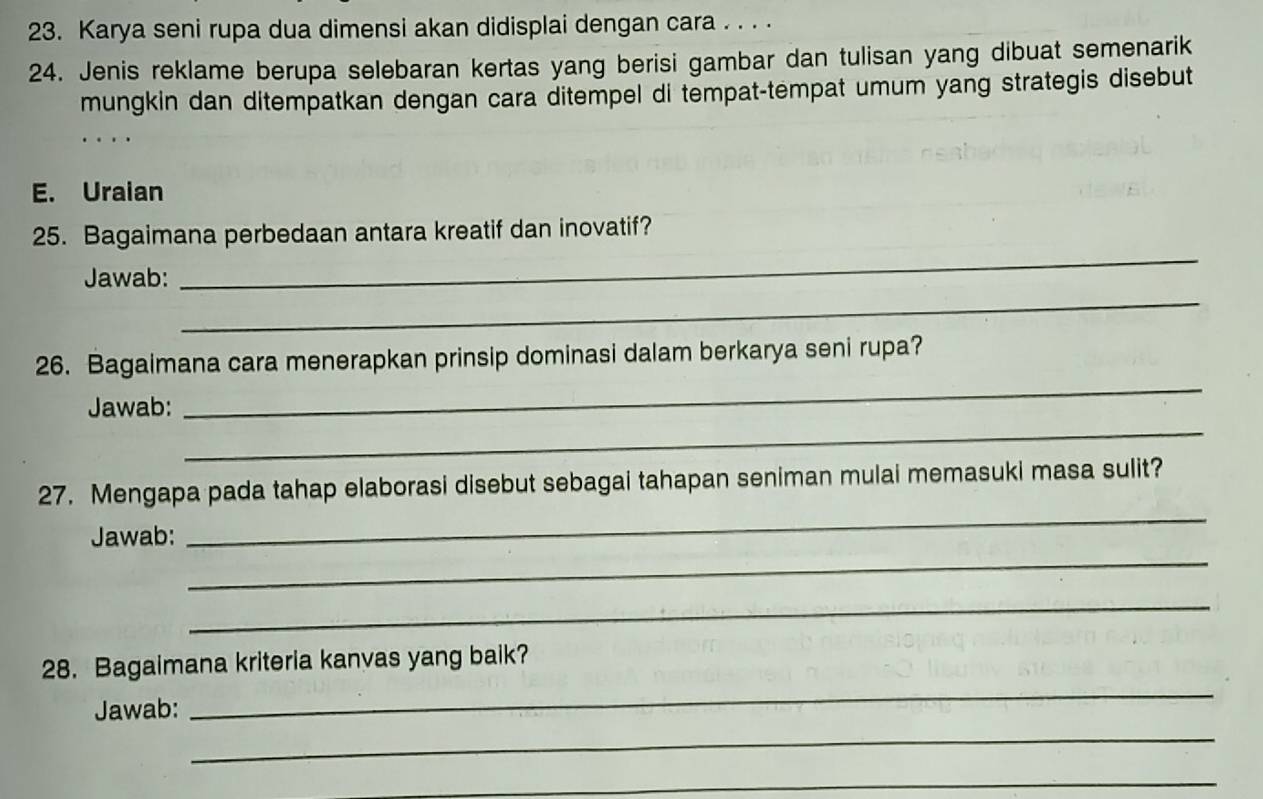 Karya seni rupa dua dimensi akan didisplai dengan cara . . . . 
24. Jenis reklame berupa selebaran kertas yang berisi gambar dan tulisan yang dibuat semenarik 
mungkin dan ditempatkan dengan cara ditempel di tempat-tempat umum yang strategis disebut 
E. Uraian 
_ 
25. Bagaimana perbedaan antara kreatif dan inovatif? 
_ 
Jawab: 
_ 
26. Bagaimana cara menerapkan prinsip dominasi dalam berkarya seni rupa? 
_ 
Jawab: 
_ 
27. Mengapa pada tahap elaborasi disebut sebagai tahapan seniman mulai memasuki masa sulit? 
_ 
Jawab: 
_ 
28. Bagaimana kriteria kanvas yang baik? 
Jawab: 
_ 
_ 
_