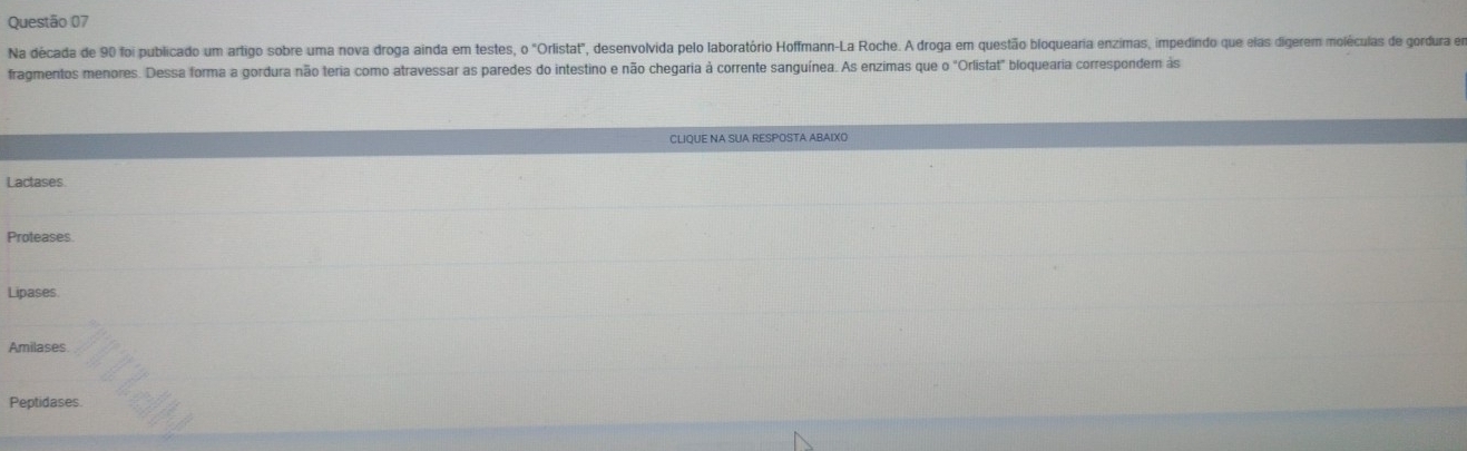 Na década de 90 foi publicado um artigo sobre uma nova droga ainda em testes, 0°C Orlistat", desenvolvida pelo laboratório Hoffmann-La Roche. A droga em questão bloquearia enzimas, impedindo que elas digerem moléculas de gordura em
fragmentos menores. Dessa forma a gordura não teria como atravessar as paredes do intestino e não chegaria à corrente sanguínea. As enzimas que 0 "Orlistat" bloquearia correspondem às
CLIQUE NA SUA RESPOSTA ABAIXO
Lactases
Proteases
Lipases
Amilases
Peptidases.