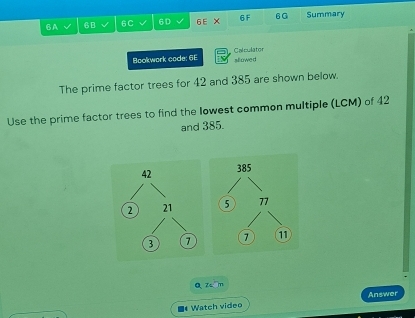 6A 60 6C 6D 6E × 6 F 6G Summary 
Calculator 
Bookwork code: 6E allowe d 
The prime factor trees for 42 and 385 are shown below. 
Use the prime factor trees to find the lowest common multiple (LCM) of 42
and 385. 
QZam 
Answer 
■* Watch video