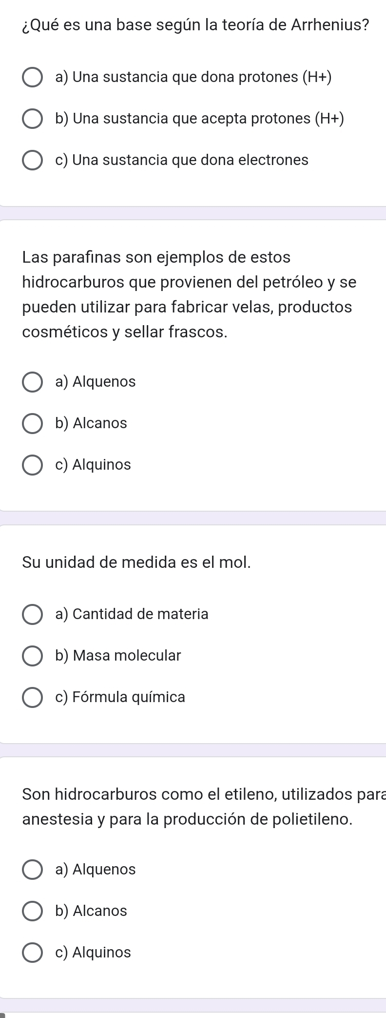 ¿Qué es una base según la teoría de Arrhenius?
a) Una sustancia que dona protones (H+)
b) Una sustancia que acepta protones (H+)
c) Una sustancia que dona electrones
Las parafinas son ejemplos de estos
hidrocarburos que provienen del petróleo y se
pueden utilizar para fabricar velas, productos
cosméticos y sellar frascos.
a) Alquenos
b) Alcanos
c) Alquinos
Su unidad de medida es el mol.
a) Cantidad de materia
b) Masa molecular
c) Fórmula química
Son hidrocarburos como el etileno, utilizados para
anestesia y para la producción de polietileno.
a) Alquenos
b) Alcanos
c) Alquinos