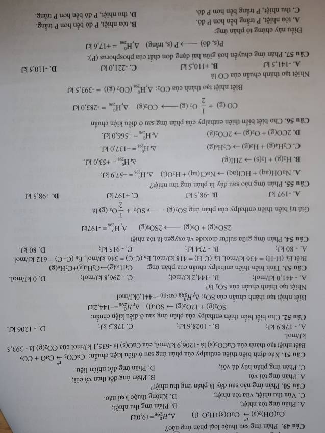 Phản ứng sau thuộc loại phản ứng nào?
Cu(OH)_2(s)xrightarrow t^2CuO(s)+H_2O (1).H_(298)^0=+9,0kJ
A. Phản ứng tỏa nhiệt; B. Phản ứng thu nhiệt;
C. Vừa thu nhiệt, vừa tỏa nhiệt; D. Không thuộc loại nào.
Câu 50. Phản ứng nào sau đây là phản ứng thu nhiệt?
A. Phản ứng tôi vôi B. Phản ứng đốt than và củi;
C. Phản ứng phân hủy đá vôi; D. Phản ứng đốt nhiên liệu.
Câu 51. Xác định biến thiên enthalpy của phản ứng sau ở điều kiện chuẩn: CaCO_3xrightarrow t°CaO+CO_2
Biết nhiệt tạo thành của ( CaCO_3(s) là -1206,9 kJ/mol, ua CaO(s) là -635,1 kJ/mol của CO_2(g)1a-393,5
kJ/mol.
A. - 178,9 kJ; B. - 1028,6 kJ; C. 178,3 kJ; D. - 1206 kJ.
Câu 52. Cho biết biển thiên enthalpy của phản ứng sau ở điều kiện chuẩn:
SO_2(g)+12O_2(g)to SO_3(l) H_(298)^0=-144,2kJ
Biết nhiệt tạo thành chuẩn của SO SO_3:△ _fH_(298)^0(SO3(1))=-441 ,0kJ/mol
Nhiệt tạo thành chuẩn của SO_2 là?
A. - 441,0 kJ/mol; B. -144,2 kJ/mol; C. - 296,8 kJ/mol; D. 0 kJ/mol.
Câu 53. Tính biển thiên enthalpy chuẩn của phản ứng: C4 H_10(g)to C_2H_4(g)+C_2H_6(g)
Biết E_b(H-H)=436kJ/ /mol, E_b(C-H)=418kJ/mol,E_b(C-C)=346 kJ/mol, E_b(C=C)=612kJ /mol.
A. - 80 kJ; B. - 734 kJ; C. - 915 kJ; D. 80 kJ.
Câu 54. Phản ứng giữa sulfur dioxide và oxygen là tỏa nhiệt
2SO_2(g)+O_2(g)to 2SO_3(g) △ _rH_(298)^0=-197kJ
Giá trị biến thiên enthalpy của phàn ứng SO_3(g)to SO_2+ 1/2 O_2(g)la
A. -197 kJ B. -98,5 kJ C. +197 kJ D. +98,5 kJ
Câu 55. Phản ứng nào sau đây là phản ứng thu nhiệt?
A. NaOH(aq)+HCl(aq)to NaCl(aq)+H_2O(l) △ _rH_(298)^0=-57,9kJ.
B. H_2(g)+I_2(s)to 2HI(g) △ _rH_(298)^0=+53,0kJ.
C. C_2H_4(g)+H_2(g)to C_2H_6(g) △ _r H_(298)^0=-137,0kJ.
D. 2CO(g)+O_2(g)to 2CO_2(g) ^ H_(298)^0=-566,0kJ.
Câu 56. Cho biết biến thiên enthalpy của phản ứng sau ở điều kiện chuẩn
CO(g)+ 1/2 O_2(g)to CO_2(g)△ _rH_(298)^(θ)=-283,0kJ
Biết nhiệt tạo thành ciaCO_2:△ _rH_29(CO_circ (CO_2(g))=-393,5kJ
Nhiệt tạo thành chuẩn ciaCO là
A. -141,5 kJ B. +110,5 kJ C. -221,0 kJ D. -110,5 kJ
Câu 57. Phản ứng chuyển hoá giữa hai dạng đơn chất của phosphorus (P):
P(s,di)to P(s,tring) △ _rH_(298)^0=+17,6kJ
Điều này chứng tỏ phân ứng:
A. tỏa nhiệt, P trắng bền hơn P đỏ. B. tòa nhiệt, P đỏ bền hơn P trắng.
C. thu nhiệt, P trắng bền hơn P đỏ. D. thu nhiệt, P đỏ bền hơn P trắng.