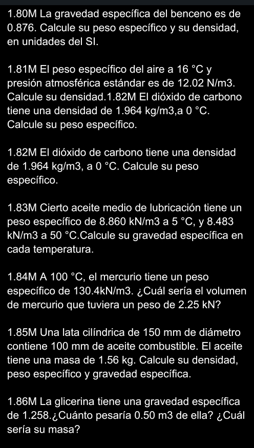 1.80M La gravedad específica del benceno es de
0.876. Calcule su peso específico y su densidad, 
en unidades del SI.
1.81M El peso específico del aire a 16°C y 
presión atmosférica estándar es de 12.02 N/m3. 
Calcule su densidad. 1.82M El dióxido de carbono 
tiene una densidad de 1.964 kg/m3,a 0°C. 
Calcule su peso específico.
1.82M El dióxido de carbono tiene una densidad 
de 1.964 kg/m3, a 0°C. Calcule su peso 
específico.
1.83M Cierto aceite medio de lubricación tiene un 
peso específico de 8.860 kN/m3 a 5°C , y 8.483
kN/m3 a 50°C.Calcule su gravedad específica en 
cada temperatura.
1.84M A 100°C , el mercurio tiene un peso 
específico de 130.4kN/m3. ¿Cuál sería el volumen 
de mercurio que tuviera un peso de 2.25 kN?
1.85M Una lata cilíndrica de 150 mm de diámetro 
contiene 100 mm de aceite combustible. El aceite 
tiene una masa de 1.56 kg. Calcule su densidad, 
peso específico y gravedad específica.
1.86M La glicerina tiene una gravedad específica 
de 1.258.¿Cuánto pesaría 0.50 m3 de ella? ¿Cuál 
sería su masa?