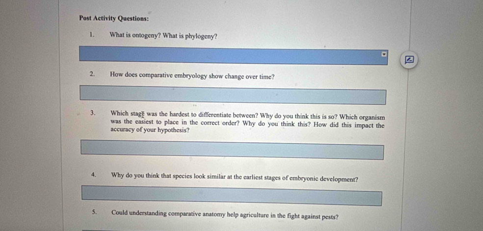 Post Activity Questions: 
1. What is ontogeny? What is phylogeny? 
2. How does comparative embryology show change over time? 
3. Which stagh was the hardest to differentiate between? Why do you think this is so? Which organism 
was the easiest to place in the correct order? Why do you think this? How did this impact the 
accuracy of your hypothesis? 
4. Why do you think that species look similar at the earliest stages of embryonic development? 
5. Could understanding comparative anatomy help agriculture in the fight against pests?