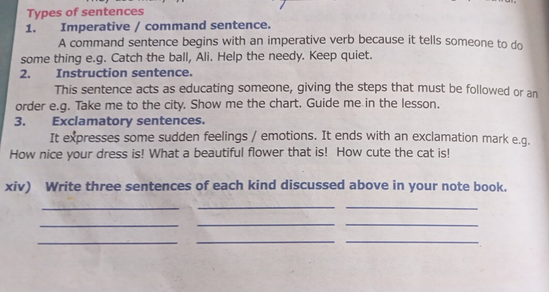 Types of sentences 
1. Imperative / command sentence. 
A command sentence begins with an imperative verb because it tells someone to do 
some thing e.g. Catch the ball, Ali. Help the needy. Keep quiet. 
2. Instruction sentence. 
This sentence acts as educating someone, giving the steps that must be followed or an 
order e.g. Take me to the city. Show me the chart. Guide me in the lesson. 
3. Exclamatory sentences. 
It expresses some sudden feelings / emotions. It ends with an exclamation mark e.g. 
How nice your dress is! What a beautiful flower that is! How cute the cat is! 
xiv) Write three sentences of each kind discussed above in your note book. 
_ 
__ 
_ 
__ 
_ 
__