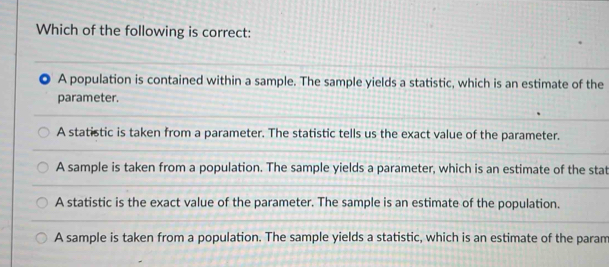 Which of the following is correct:
A population is contained within a sample. The sample yields a statistic, which is an estimate of the
parameter.
A statistic is taken from a parameter. The statistic tells us the exact value of the parameter.
A sample is taken from a population. The sample yields a parameter, which is an estimate of the stat
A statistic is the exact value of the parameter. The sample is an estimate of the population.
A sample is taken from a population. The sample yields a statistic, which is an estimate of the param