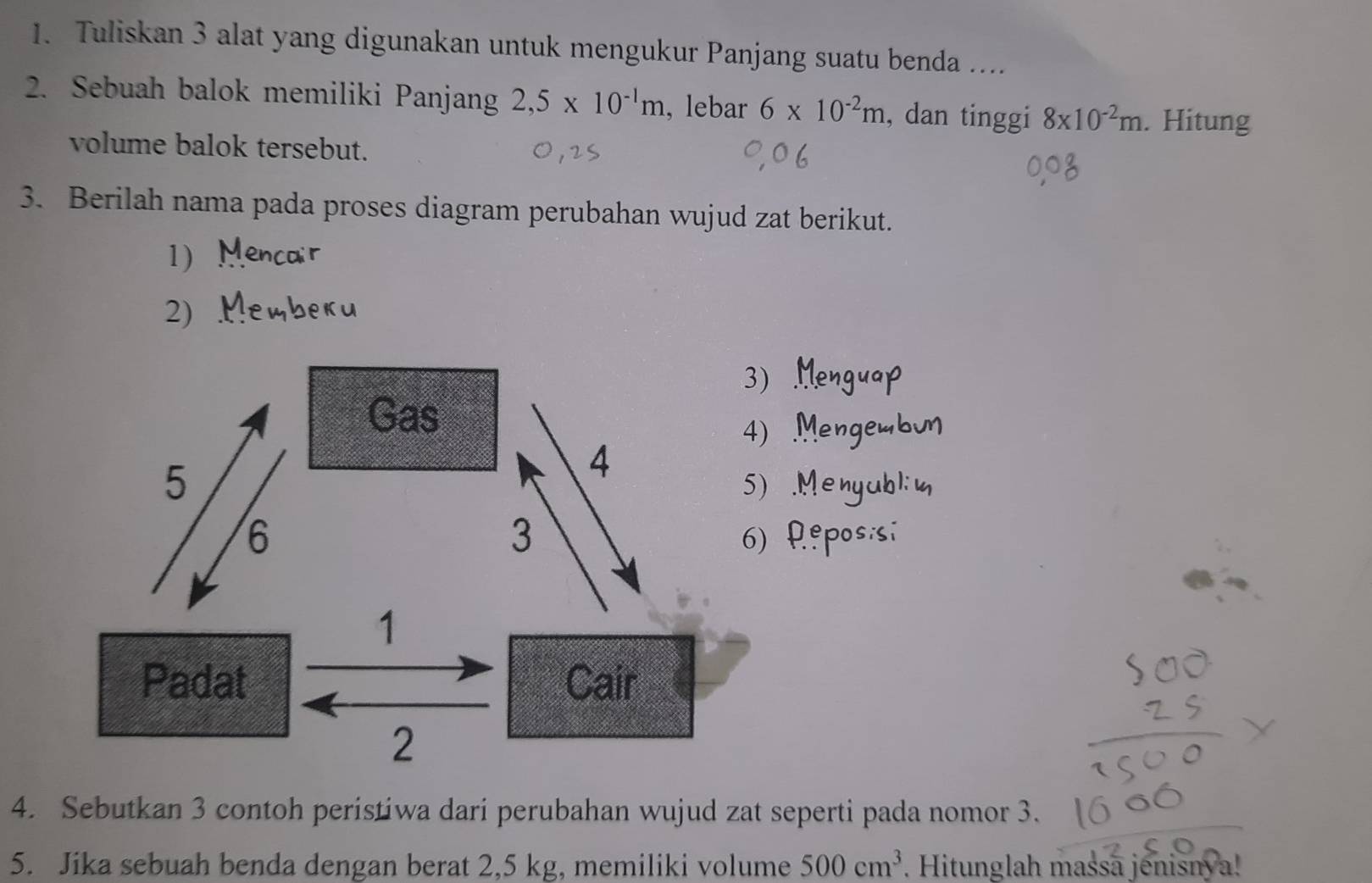 Tuliskan 3 alat yang digunakan untuk mengukur Panjang suatu benda .... 
2. Sebuah balok memiliki Panjang 2,5* 10^(-1)m , lebar 6* 10^(-2)m , dan tinggi 8* 10^(-2)m. . Hitung 
volume balok tersebut. 
3. Berilah nama pada proses diagram perubahan wujud zat berikut. 
1) 
2) 
. Menyul 
.º posisí 
4. Sebutkan 3 contoh peristiwa dari perubahan wujud zat seperti pada nomor 3. 
5. Jika sebuah benda dengan berat 2,5 kg, memiliki volume 500cm^3. Hitunglah massā jenisnya!