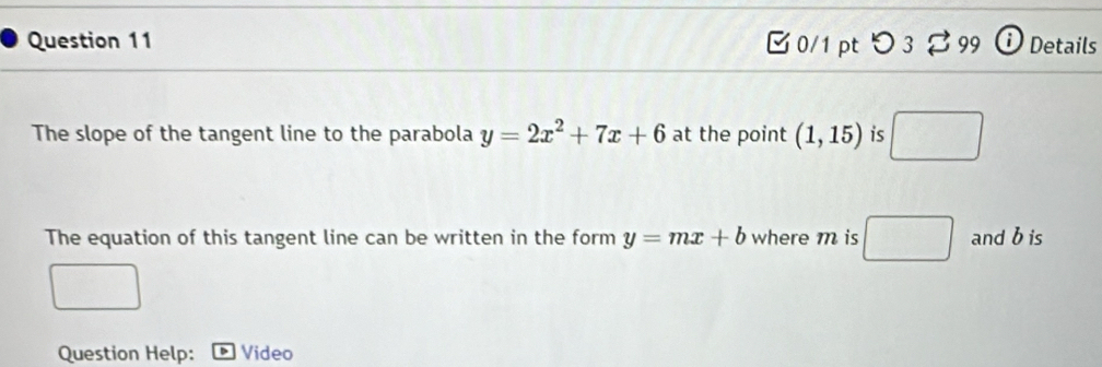 つ 3 % 99  Details 
The slope of the tangent line to the parabola y=2x^2+7x+6 at the point (1,15) is 
The equation of this tangent line can be written in the form y=mx+b where m is □ and b is 
Question Help: Video