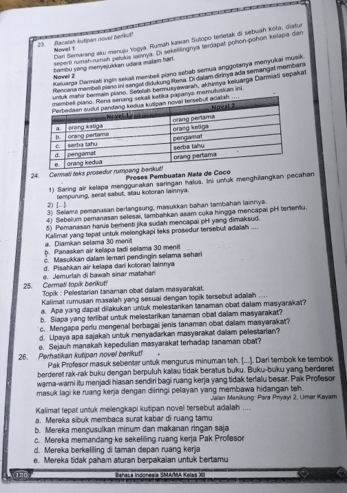 Bacalah kutipan novel benkut!
Dari Semarang aku menuju Yogya. Rumah kawan Sutopo terletak di sebuah kota, diatur
seperti rumah-ruman pelukis iainnya. Di sekelilingnya (erdapat pohon-pohon kelapa dan
Novel 1
bambu yang menyejukkan udara malam harl.
Keiuarga Darmiati ingin sekali membell piano sebab semua anggotanya menyukai musik
Novel 2
Rencana membeli piano ini sangal didukung Rena. Di dalam dirinya ada semangat membara
bermain piano. Setelah bermusyawarah, akhimya keluarga Darmiati sepakat
apanya memutuskan ini.
24. Cermati teks prosed
Proses Pembuatan Nata de Co
1) Saring air kelapa menggunakan saringan halus. Ini untuk menghilangkan pecahan
tempurung, serat sabut, atau kotoran lainnya.
2) [..].
3) Selama pemanasan berlangsung, masukkan bahan tambahan lainnya.
4) Sebelum pemanasan selesai, tambahkan asam cuka hingga mencapai pH tertentu.
5) Pemanasan harus berenti jika sudah mencapai pH yang dimaksud.
Kalimat yang tepat untuk melengkapi teks prosedur tersebut adaliah ....
a. Diamkan selama 30 menit
b. Panaskan air kelapa tadi selama 30 menit
c. Masukkan dalam lemari pendingin selama sehari
d. Pisahkan air kelapa dari kotoran lainnya
e. Jemurlah di bawah sinar matahari
25. Cermati topik berikut!
Topik : Pelestarian tanaman obat dalam masyarakat.
Kalimat rumusan masalah yang sesuai dengan topik tersebut adalah   
a. Apa yang dapat dilakukan untuk melestarikan tanaman obat dalam masyarakat?
b. Siapa yang terlibat untuk melestarikan tanaman obat dalam masyarakat?
c. Mengapa perlu mengenal berbagai jenis tanaman obat dalam masyarakat?
d. Upaya apa sajakah untuk menyadarkan masyarakat dalam pelestarian?
e. Sejauh manakah kepedulian masyarakat terhadap tanaman obat?
26. Perhatikan kutipan novel berikut!   
Pak Profesor masuk sebentar untuk mengurus minuman teh. [...]. Dari tembok ke tembok
berderet rak-rak buku dengan berpuluh kalau tidak beratus buku. Buku-buku yang berderet
warna-warni itu menjadi hiasan sendiri bagi ruang kerja yang tidak terlalu besar. Pak Profesor
masuk lagi ke ruang kerja dengan diiringi pelayan yang membawa hidangan teh.
Jalan Menikung: Para Priyayi 2, Umar Kayam
Kalimat tepat untuk melengkapi kutipan novel tersebut adalah ....
a. Mereka sibuk membaca surat kabar di ruang tamu
b. Mereka mengusulkan minum dan makanan ringan saja
c. Mereka memandang ke sekeliling.ruang kerja Pak Profesor
d. Mereka berkeliling di taman depan ruang kerja
e. Mereka tidak paham aturan berpakaian untuk bertamu
120 Bahasa Indonesia SMA/MA Kelas XII