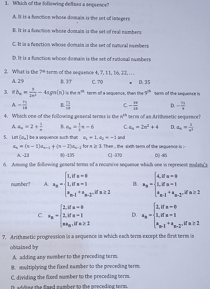 Which of the following defines a sequence?
A. It is a function whose domain is the set of integers
B. It is a function whose domain is the set of real numbers
C. It is a function whose domain is the set of natural numbers
D. It is a function whose domain is the set of rational numbers
2. What is the 7^(th) term of the sequence 4, 7, 11, 16, 22, . . .
A. 29 B. 37 C. 70 D. 35
3. If b_n= 9/2n^2 -4sgn(n) is the n^(th) term of a sequence, then the 9^(th) term of the sequence is
A. - 71/18  B  71/18  C. - 39/18  D. - 71/9 
4. Which one of the following general terms is the n^(th) term of an Arithmetic sequence?
A. a_n=2+ 1/n  B. a_n= 1/3 n-6 C. a_n=2n^2+4 D. a_n= 1/n^2 
5. Let  a_n be a sequence such that a_1=1,a_2=-1 and
a_n=(n-1)a_n-1+(n-2)a_n-2 for n≥ 3. Then , the sixth term of the sequence is :-
A. -23 B) -135 C) -370 D) -85
6. Among the following general terms of a recursive sequence which one is represent mulatu’s
number? A. a_n=beginarrayl 1,ifn=0 1,ifn=1 a_n-1+a_n-2,ifn≥ 2endarray. B. a_n=beginarrayl 4,ifn=0 1,ifn=1 a_n-1+a_n-2.endarray. if n≥ 2
C. a_n=beginarrayl 2,ifn=0 2,ifn=1 na_n,ifn≥ 2endarray. D. a_n=beginarrayl 2,ifn=0 1,ifn=1 a_n-1+a_n-2endarray. if n≥ 2
7. Arithmetic progression is a sequence in which each term except the first term is
obtained by
A. adding any number to the preceding term.
B. multiplying the fixed number to the preceding term.
C. dividing the fixed number to the preceding term.
D adding the fixed number to the preceding term.