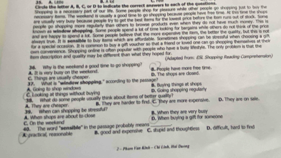 Lite B. A lot
Circle the letter A, B, C, or D to indicate the correct answers to each of the questions.
Shopping is a necessary part of our life. Some people shop for pleasure while other people go shopping just to buy the
necessary items. The weekend is usually a good time to go shopping because people have free time. At this time the shops
are usually very busy because people try to get the best items for the lowest price before the item runs out of stock. Some
people go shopping more regularly than others to browse products even when they do not have much money. This is
known as windew shopping. Some people spend a lot of time looking for bargains while others do not think of the price
and are happy to spend a lot. Some people believe that the more expensive the itern, the better the quality, but this is not
always true. It is sensible to buy items which are affordable. Sometimes shopping can be stressful when choosing a gift
for a special occasion. It is common to buy a gift voucher so that a friend or loved one can go shopping themselves at their
own convenience. Shopping online is often popular with people who have a busy lifestyle. The only problem is that the
item description and quality may be different than what they hoped for. (Adapted from: ESI Shopping Reading Comprehension)
36. Why is the weekend a good time to go shopping?
A. It is very busy on the weekend. B. People have more free time.
C. Things are usually cheaper. D. The shops are closed.
37. What is "window shopping," according to the passage?
A. Going to shop windows B. Buying things at shops
C. Looking at things without buying D. Going shopping regularly
38. What do some people usually think about items of better quality?
A. They are cheaper. B. They are harder to find. C. They are more expensive. D. They are on sale.
39. When can shopping be stressful?
A. When shops are about to close B. When they are very busy
C. On the weekend D. When buying a gift for someone
40. The word "sensible" in the passage probably means_
A practical, reasonable B. good and expensive C. stupid and thoughtless D. difficult, hard to find
2 - Pham Van Kinh - Chỉ Lỉnh, Hai Duong