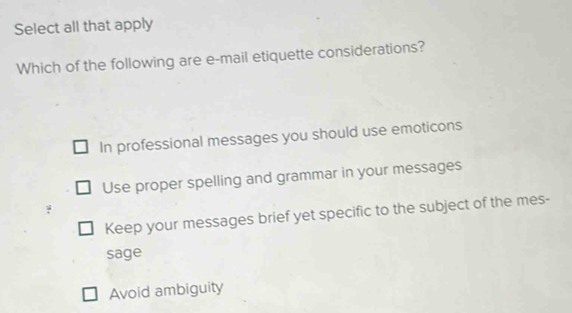 Select all that apply
Which of the following are e-mail etiquette considerations?
In professional messages you should use emoticons
Use proper spelling and grammar in your messages
Keep your messages brief yet specific to the subject of the mes-
sage
Avoid ambiguity