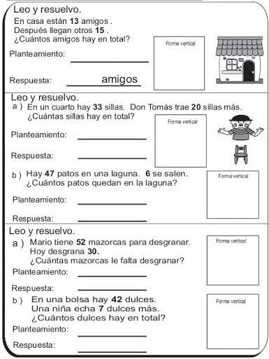 Leo y resuelvo. 
En casa están 13 amigos . 
Después llegan otros 15. 
¿Cuantos amigos hay en total? Forma vertical 
_ 
Plante amiento: 
Respuesta: _amigos 
Leo y resuelvo. 
a ) En un cuarto hay 33 sillas. Don Tomás trae 20 sillas más. 
¿Cuántas sillas hay en total? Forma vertical 
Planteamiento: 
_ 
Respuesta_ 
b ) Hay 47 patos en una laguna. 6 se salen. Forma vertical 
¿Cuántos patos quedan en la laguna? 
Planteamiento:_ 
Respuesta:_ 
Leo y resuelvo. 
a ) Mario tiene 52 mazorcas para desgranar. Forma vertical 
Hoy desgrana 30. 
¿Cuántas mazorcas le falta desgranar? 
Plante amiento: 
_ 
Respuesta:_ 
b ) En una bolsa hay 42 dulces. Forma vertical 
Una niña echa 7 dulces más. 
¿Cuántos dulces hay en total? 
_ 
Planteamiento: 
_ 
Respuesta: