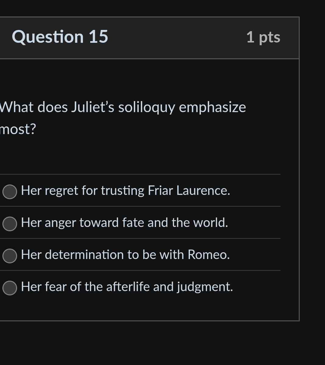 What does Juliet’s soliloquy emphasize
most?
Her regret for trusting Friar Laurence.
Her anger toward fate and the world.
Her determination to be with Romeo.
Her fear of the afterlife and judgment.