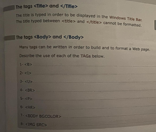 The tags and and ∠ /ti tle> cannot be formatted. 
The tags ∠ B ody> and
Many tags can be written in order to build and to format a Web page. 
Describe the use of each of the TAGs below. 
_ 1-
_ 2-
3- ∠ U> _ 
4-
_ 
5-
_ 
6- ∠ HR>
_ 
7- ∠ BODY BGCOLOR> 
_ 
8- ∠ IMGSRC
_