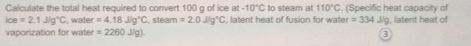 Calculate the total heat required to convert 100 g of ice at -10°C to steam at 110°C. (Specific heat capacity of
ice=2.1J/g°C , water =4.18J/g°C , steam =2.0J/g°C , latent heat of fusion for water =334J/g , latent heat of 
vaporization for water =2260J/g). 3