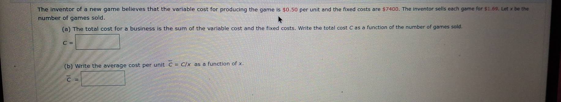 The inventor of a new game believes that the variable cost for producing the game is $0.50 per unit and the fixed costs are $7400. The inventor sells each game for $1.69. Let x be the 
number of games sold. 
(a) The total cost for a business is the sum of the variable cost and the fixed costs. Write the total cost C as a function of the number of games sold.
C=□
(b) Write the average cost per unit overline C=C/x as a function of x.
overline c=□