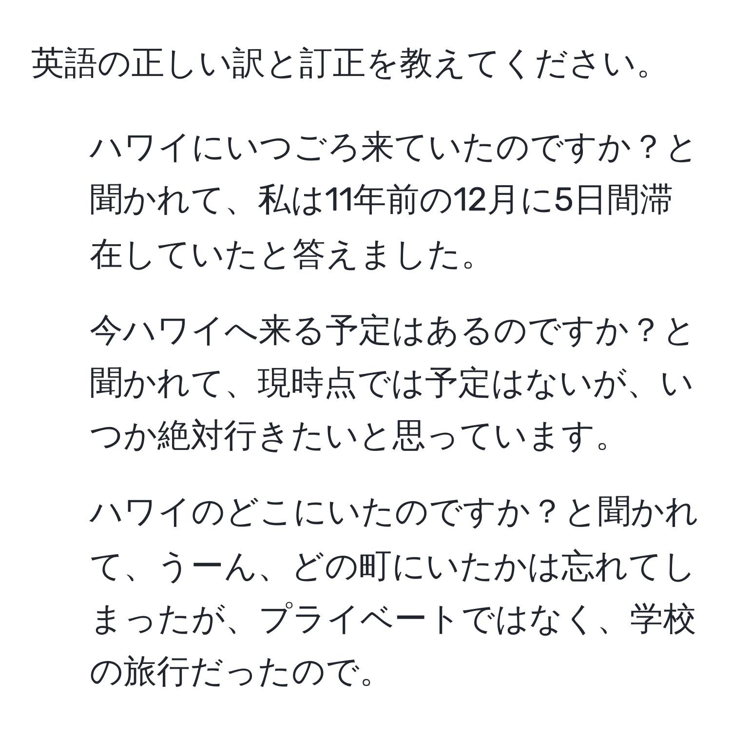 英語の正しい訳と訂正を教えてください。  
1. ハワイにいつごろ来ていたのですか？と聞かれて、私は11年前の12月に5日間滞在していたと答えました。  
2. 今ハワイへ来る予定はあるのですか？と聞かれて、現時点では予定はないが、いつか絶対行きたいと思っています。  
3. ハワイのどこにいたのですか？と聞かれて、うーん、どの町にいたかは忘れてしまったが、プライベートではなく、学校の旅行だったので。