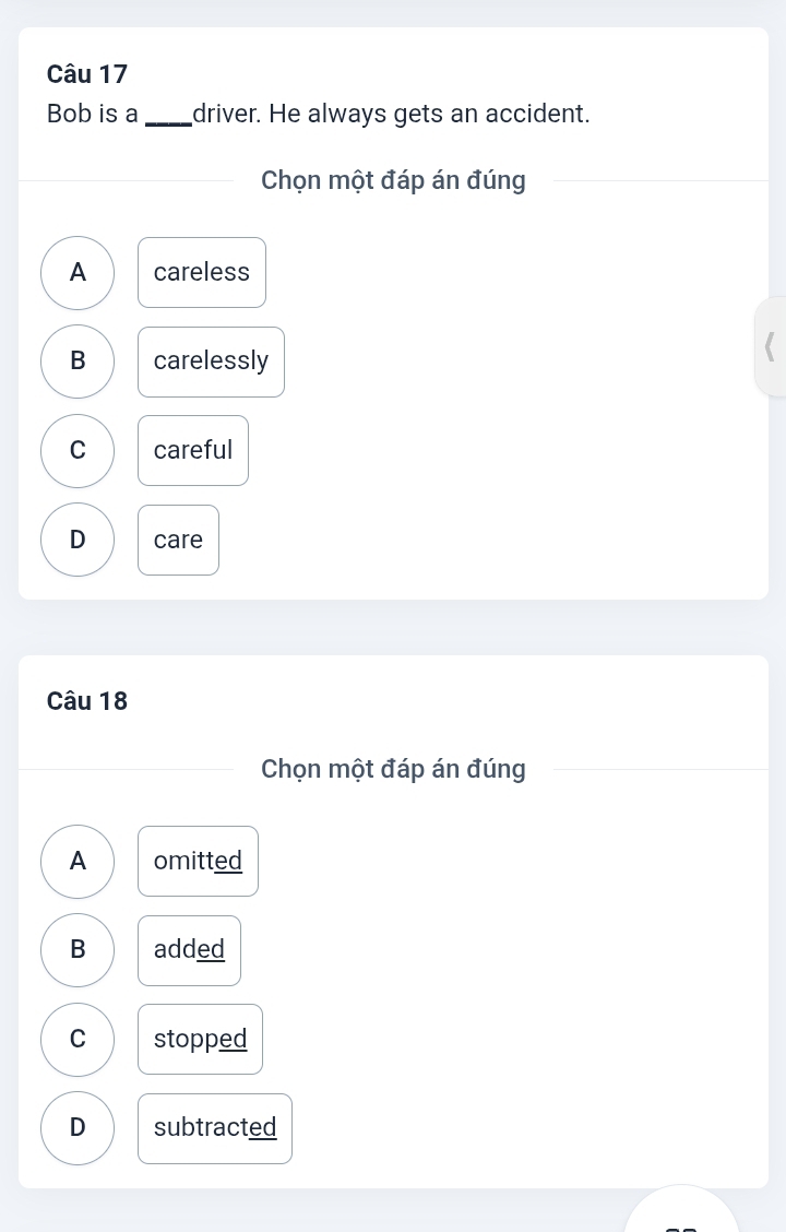 Bob is a _driver. He always gets an accident.
Chọn một đáp án đúng
A careless
B carelessly
C careful
D care
Câu 18
Chọn một đáp án đúng
A omitted
B added
C stopped
D subtracted