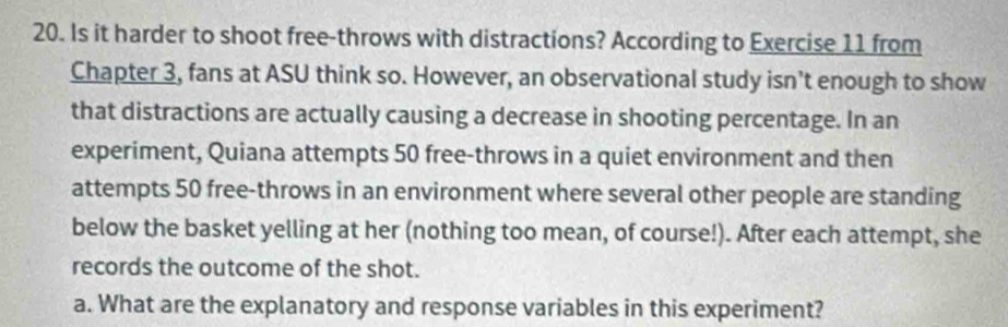 Is it harder to shoot free-throws with distractions? According to Exercise 11 from 
Chapter 3, fans at ASU think so. However, an observational study isn’t enough to show 
that distractions are actually causing a decrease in shooting percentage. In an 
experiment, Quiana attempts 50 free-throws in a quiet environment and then 
attempts 50 free-throws in an environment where several other people are standing 
below the basket yelling at her (nothing too mean, of course!). After each attempt, she 
records the outcome of the shot. 
a. What are the explanatory and response variables in this experiment?