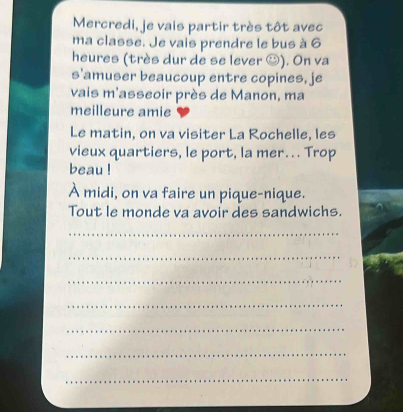 Mercredi, je vais partir très tôt avec 
ma classe. Je vais prendre le bus à 6
heures (très dur de se lever ☺). On va 
s'amuser beaucoup entre copines, je 
vais m'asseoir près de Manon, ma 
meilleure amie 
Le matin, on va visiter La Rochelle, les 
vieux quartiers, le port, la mer.. . Trop 
beau ! 
À midi, on va faire un pique-nique. 
Tout le monde va avoir des sandwichs. 
_ 
_ 
_ 
_ 
_ 
_ 
_