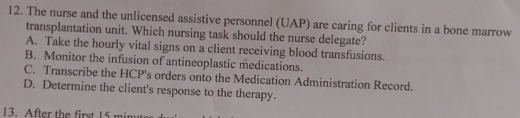 The nurse and the unlicensed assistive personnel (UAP) are caring for clients in a bone marrow
transplantation unit. Which nursing task should the nurse delegate?
A. Take the hourly vital signs on a client receiving blood transfusions.
B. Monitor the infusion of antineoplastic medications.
C. Transcribe the HCP's orders onto the Medication Administration Record.
D. Determine the client's response to the therapy.
13. After the first 15 minu