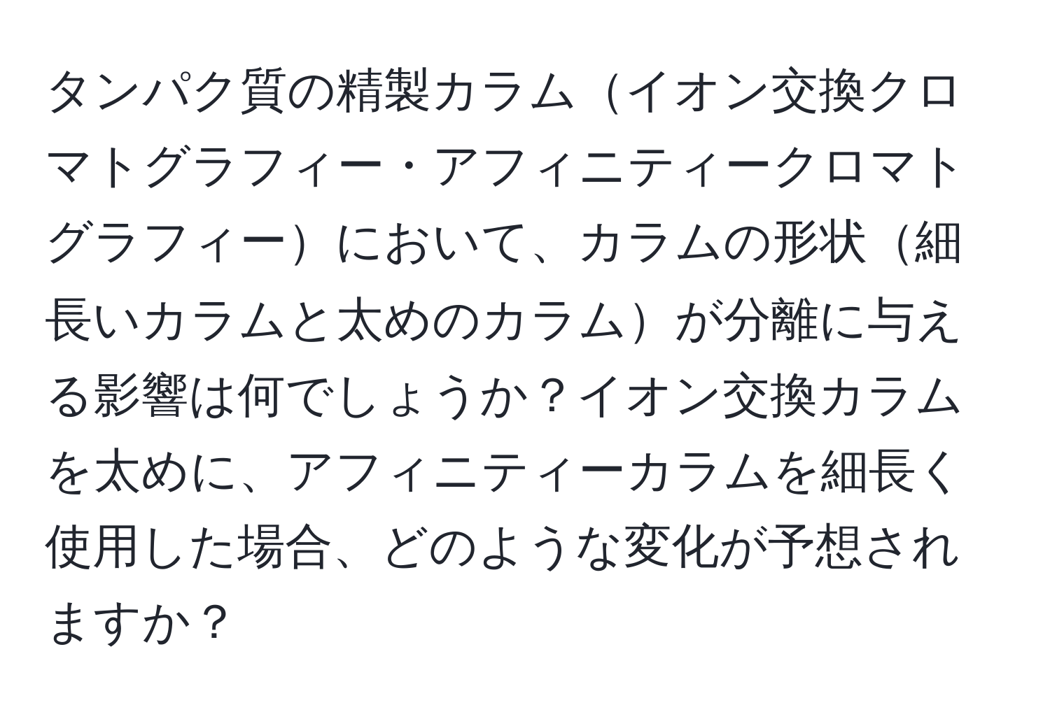 タンパク質の精製カラムイオン交換クロマトグラフィー・アフィニティークロマトグラフィーにおいて、カラムの形状細長いカラムと太めのカラムが分離に与える影響は何でしょうか？イオン交換カラムを太めに、アフィニティーカラムを細長く使用した場合、どのような変化が予想されますか？