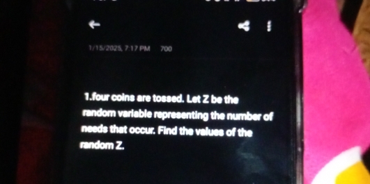 1/15/2025, 7:17 PM 700 
1.four coins are tossed. Let Z be the 
random variable representing the number of 
needs that occur. Find the values of the 
random Z.