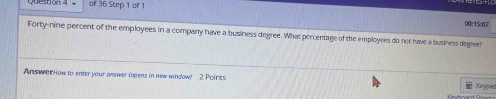 00:15:07 
Forty-nine percent of the employees in a company have a business degree. What percentage of the employees do not have a business degree? 
AnswerHow to enter your answer (opens in new window) 2 Points 
Keypad