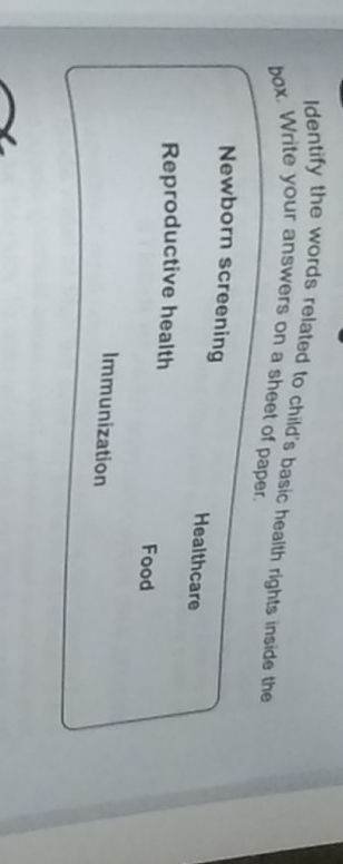 Identify the words related to child's basic health rights inside the 
box. Write your answers on a sheet of paper. 
Newborn screening Healthcare 
Reproductive health Food 
Immunization