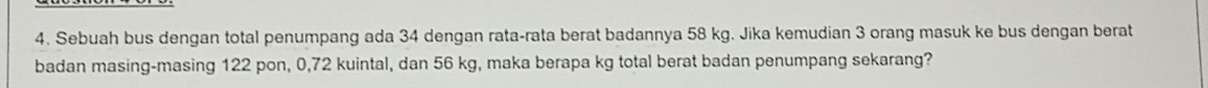 Sebuah bus dengan total penumpang ada 34 dengan rata-rata berat badannya 58 kg. Jika kemudian 3 orang masuk ke bus dengan berat 
badan masing-masing 122 pon, 0, 72 kuintal, dan 56 kg, maka berapa kg total berat badan penumpang sekarang?