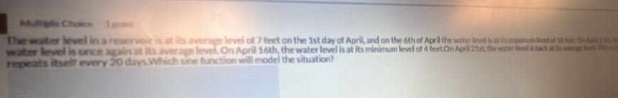 Multgile Choice 1 point 
The water level in a reservoir is at its average level of 7 feet on the 1st day of April, and on the 6th of April the watter level is at its maxmum leved of 10 feest. On Ai 1 8, 
water level is once again at its average level. On April 16th, the water level is at its minimue olo f feet. On April 21st, the wester levedl is back at its averagn levet. This r 
repeats itself every 20 days.Which sine function will model the situation?